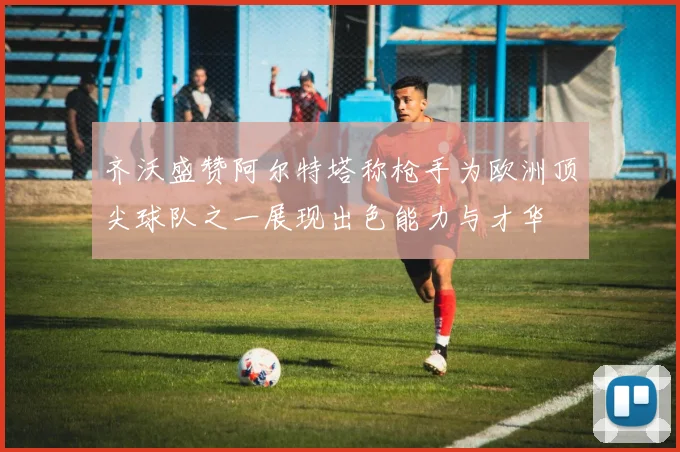 齐沃盛赞阿尔特塔称枪手为欧洲顶尖球队之一展现出色能力与才华