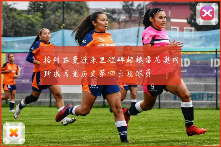 格列兹曼迎来里程碑超越雷尼奥内斯成马竞历史第四出场球员