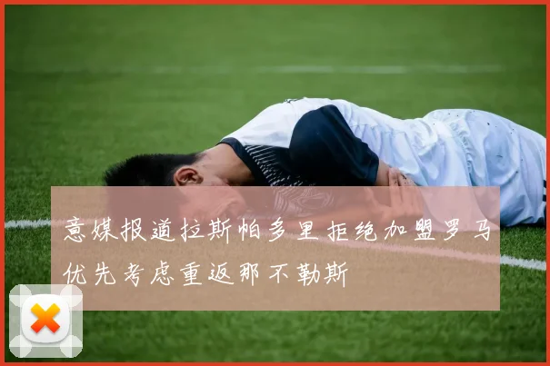 意媒报道拉斯帕多里拒绝加盟罗马优先考虑重返那不勒斯