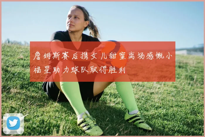 詹姆斯赛后携女儿甜蜜离场感慨小福星助力球队取得胜利