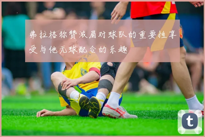 弗拉格称赞浓眉对球队的重要性享受与他无球配合的乐趣