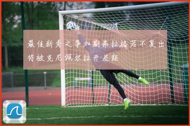 最佳新秀之争加剧弗拉格若不复出将被克尼佩尔拉开差距