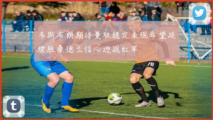 韦斯布朗期待曼联稳定表现希望延续胜桑德兰信心迎战红军