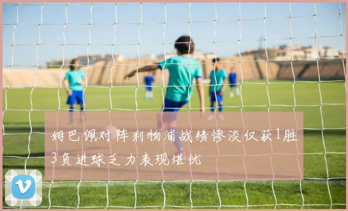 姆巴佩对阵利物浦战绩惨淡仅获1胜3负进球乏力表现堪忧