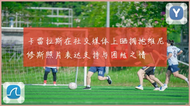 卡雷拉斯在社交媒体上晒拥抱维尼修斯照片表达支持与团结之情