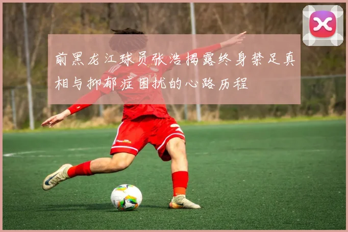 前黑龙江球员张浩揭露终身禁足真相与抑郁症困扰的心路历程