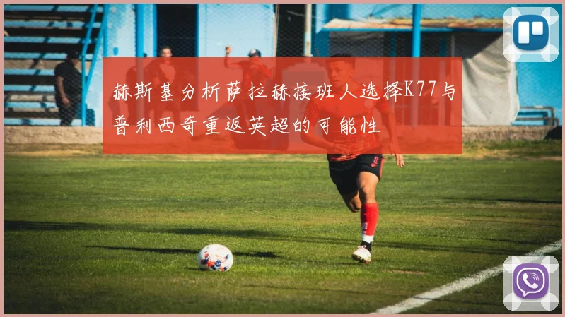 赫斯基分析萨拉赫接班人选择K77与普利西奇重返英超的可能性