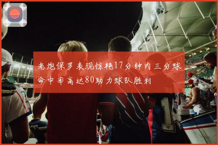 老炮保罗表现惊艳17分钟内三分球命中率高达80助力球队胜利