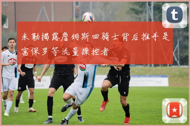 米勒揭露詹姆斯回骑士背后推手是富保罗等流量操控者