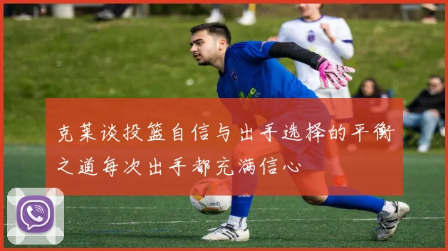 克莱谈投篮自信与出手选择的平衡之道每次出手都充满信心