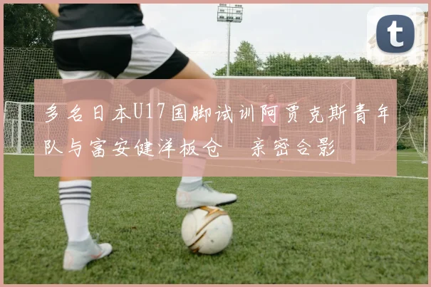 多名日本U17国脚试训阿贾克斯青年队与富安健洋板仓滉亲密合影