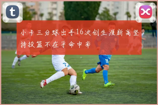小卡三分球出手16次创生涯新高坚持投篮不在乎命中率