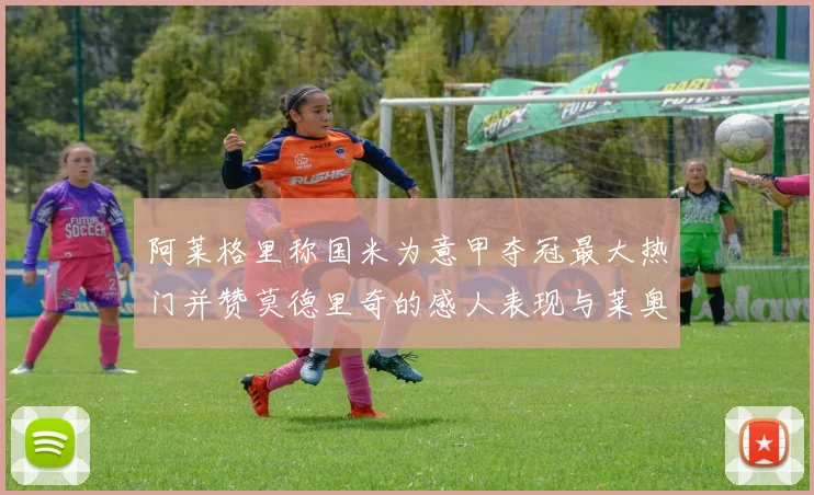 阿莱格里称国米为意甲夺冠最大热门并赞莫德里奇的感人表现与莱奥的务实转变