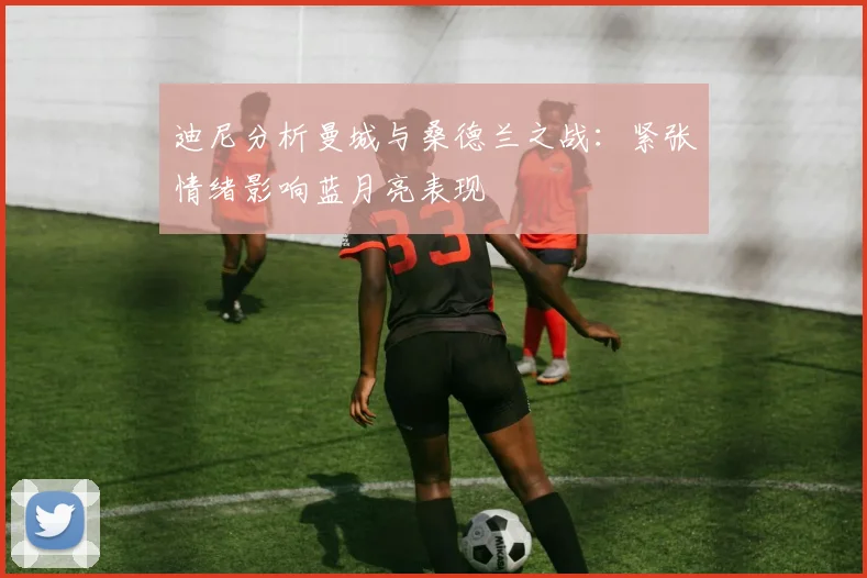 迪尼分析曼城与桑德兰之战：紧张情绪影响蓝月亮表现