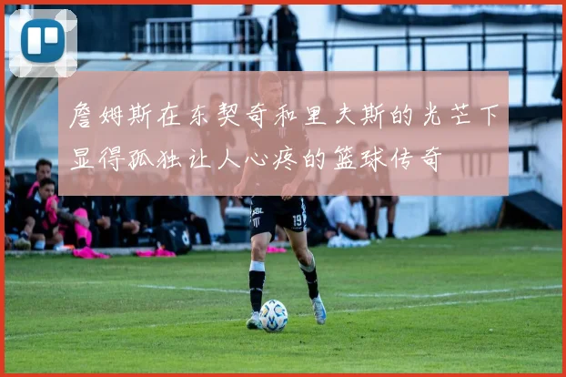 詹姆斯在东契奇和里夫斯的光芒下显得孤独让人心疼的篮球传奇