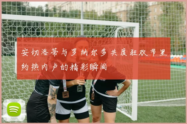 安切洛蒂与罗纳尔多共度狂欢节里约热内卢的精彩瞬间
