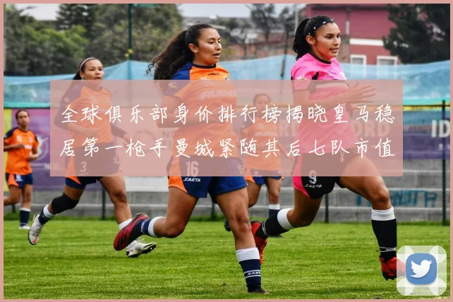 全球俱乐部身价排行榜揭晓皇马稳居第一枪手曼城紧随其后七队市值超十亿