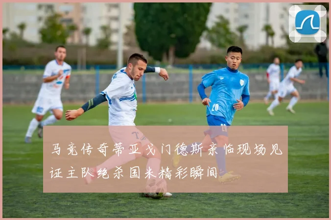 马竞传奇蒂亚戈门德斯亲临现场见证主队绝杀国米精彩瞬间