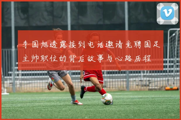 李国旭透露接到电话邀请竞聘国足主帅职位的背后故事与心路历程