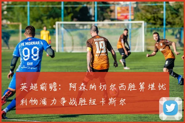 英超前瞻：阿森纳切尔西胜算堪忧利物浦力争战胜纽卡斯尔