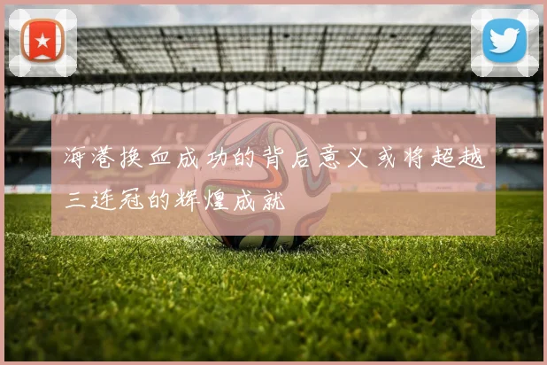 海港换血成功的背后意义或将超越三连冠的辉煌成就