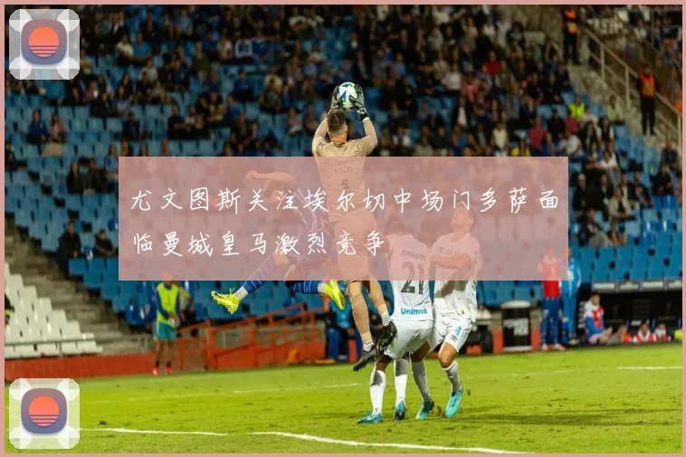 尤文图斯关注埃尔切中场门多萨面临曼城皇马激烈竞争