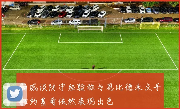 马威谈防守经验称与恩比德未交手但约基奇依然表现出色