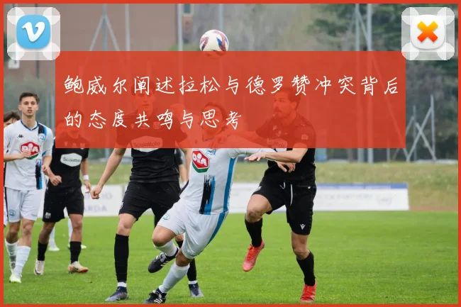 鲍威尔阐述拉松与德罗赞冲突背后的态度共鸣与思考