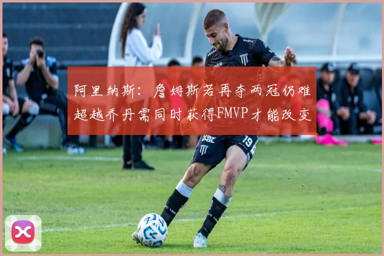 阿里纳斯：詹姆斯若再夺两冠仍难超越乔丹需同时获得FMVP才能改变局面