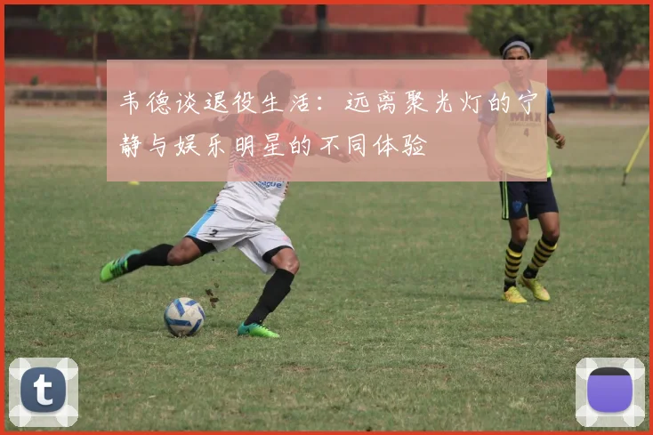 韦德谈退役生活：远离聚光灯的宁静与娱乐明星的不同体验