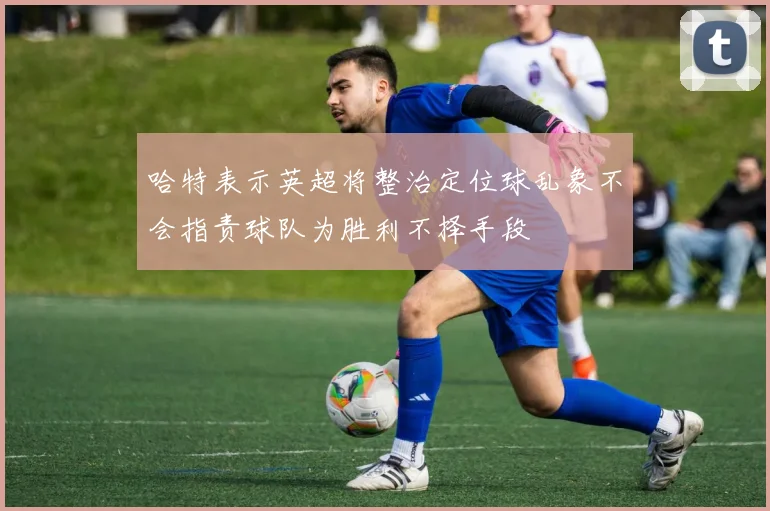 哈特表示英超将整治定位球乱象不会指责球队为胜利不择手段