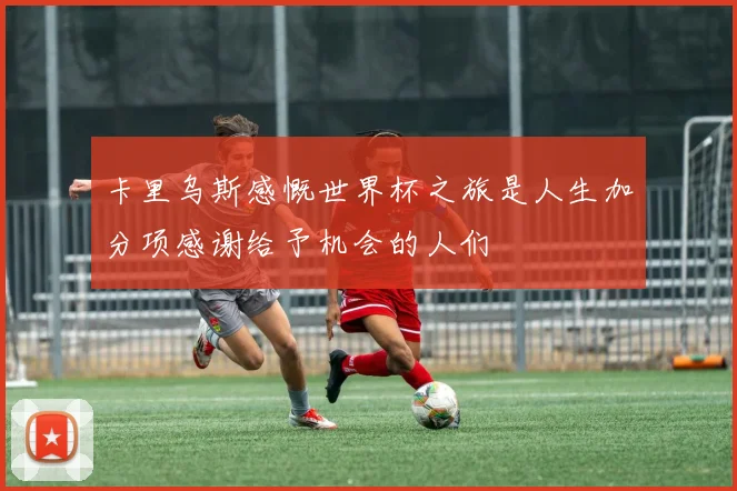 卡里乌斯感慨世界杯之旅是人生加分项感谢给予机会的人们