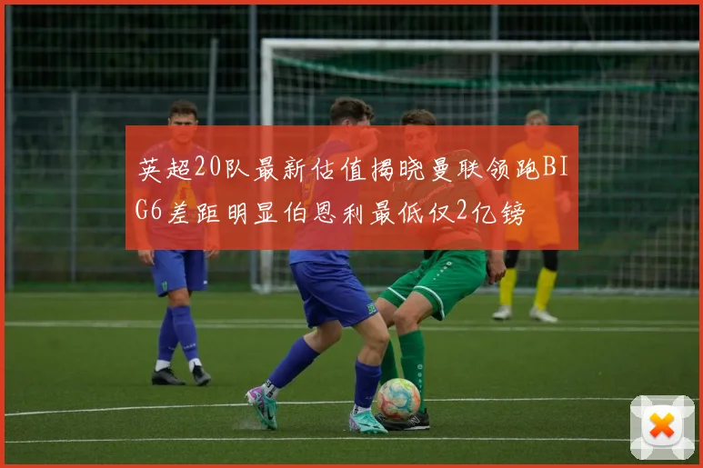英超20队最新估值揭晓曼联领跑BIG6差距明显伯恩利最低仅2亿镑