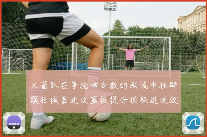 火箭队在争抢回合数的潮流中独辟蹊径依靠进攻篮板提升顶级进攻效率