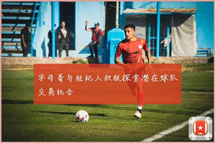 字母哥与经纪人积极探索潜在球队交易机会