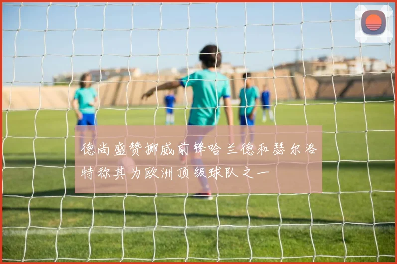 德尚盛赞挪威前锋哈兰德和瑟尔洛特称其为欧洲顶级球队之一